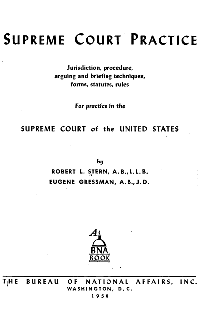 handle is hein.beal/sectpcjn0001 and id is 1 raw text is: 




SUPREME COURT PRACTICE


              Jurisdiction, procedure,
            arguing and briefing techniques,
               forms, statutes, rules


               For practice in the


    SUPREME  COURT  of the UNITED STATES



                     by
           ROBERT L. STERN, A. B., L. L. B.
           EUGENE GRESSMAN, A.B.,J.D.






                   Al

                   BNA
                     BOO


BUREAU


OF  NATIONAL AFFAIRS, INC.
WASHINGTON, D. C.
      1950


TiH E


