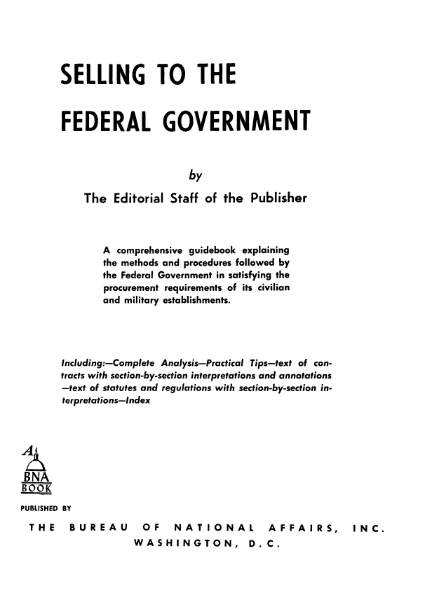 handle is hein.beal/sefdgov0001 and id is 1 raw text is: SELLING TO THE
FEDERAL GOVERNMENT
by
The Editorial Staff of the Publisher

A comprehensive guidebook explaining
the methods and procedures followed by
the Federal Government in satisfying the
procurement requirements of its civilian
and military establishments.
Including:-Complete Analysis-Practical Tips-text of con-
tracts with section-by-section interpretations and annotations
-text of statutes and regulations with section-by-section in-
terpretations-Index
BNA
BOOK
PUBLISHED BY

THE  BUREAU

OF  NATIONAL  AFFAIRS,
WASHINGTON, D.C.

INC.


