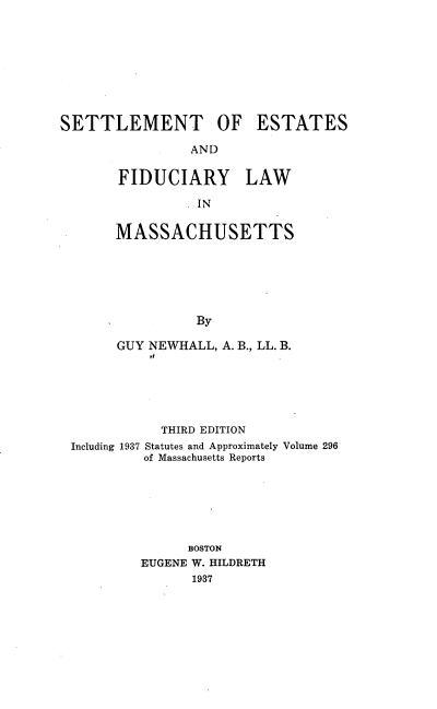 handle is hein.beal/seflmass0001 and id is 1 raw text is: SETTLEMENT OF ESTATES
AND
FIDUCIARY LAW
IN
MASSACHUSETTS
By
GUY NEWHALL, A. B., LL. B.

THIRD EDITION
Including 1937 Statutes and Approximately Volume 296
of Massachusetts Reports
BOSTON
EUGENE W. HILDRETH
1937


