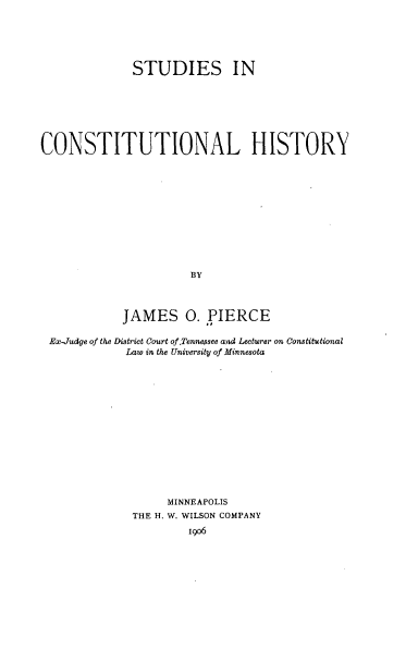 handle is hein.beal/seiclhy0001 and id is 1 raw text is: 






              STUDIES IN







CONSTITUTIONAL HISTORY












                      BY



            JAMES 0. PIERCE

 Ex-Judge of the District Court of.Tennessee and Lecturer on Constitutional
             Law in the University of Minnesota















                   MINNEAPOLIS
              THE H. W. WILSON COMPANY
                      igo6


