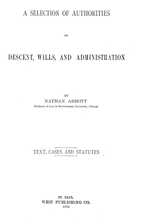 handle is hein.beal/seladwad0001 and id is 1 raw text is: 

      A SELECTION OF AUTHORITIES




                      ON





DESCENT,   WILLS,   AND    ADMINISTRATION








                      BY
              NATHAN   ABBOTT
          Professor of Law in Northwestern University, Chicago










          TEXT, CASES, AND STATUTES










                   ST. PAUL
             WEST PUBLISHING CO.
                     1894


