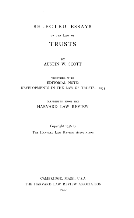 handle is hein.beal/selawt0001 and id is 1 raw text is: SELECTED ESSAYS

ON THE LAW OF
TRUSTS
BY
AUSTIN W. SCOTT

TOGETHER WITH
EDITORIAL NOTE:
DEVELOPMENTS IN THE LAW OF TRUSTS-1934
REPRINTED FROM THE
HARVARD LAW REVIEW
Copyright 1936 by
THE HARVARD LAW REVIEW ASSOCIATION
CAMBRIDGE, MASS., U.S.A.
THE HARVARD LAW REVIEW ASSOCIATION
1940


