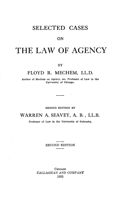 handle is hein.beal/selcasa0001 and id is 1 raw text is: SELECTED CASES
ON
THE LAW OF AGENCY
BY
FLOYD R. MECHEM, LL.D.
Author of Mechem on Agency, etc. Professor of Law in the
University of Chicago.
SECOND EDITION BY
WARREN A. SEAVEY, A. B., LL.B.
Professor of Law in the University of Nebraska.
SECOND EDITION
CHICAGO
CALLAGHAN AND COMPANY
1925


