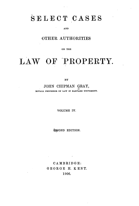 handle is hein.beal/selcaslp0004 and id is 1 raw text is: SELECT CASES
AN  I
OTHER AUJTHORITIES
ON THE

LAW OF 'PROPERTY.
BY
JOHN CHIPMAN GRAY,
ROYALL PROFESSOR OF LAW IN HARVARD UNIVERSITY.

VOLUME IV.
;fA'OND EDITION.
CAMBRIDGE:
GEORGE H. KENT.
1906.



