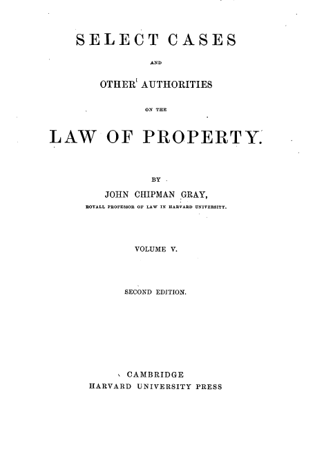 handle is hein.beal/selcaslp0005 and id is 1 raw text is: SELECT CASES
AND
OTHERI AUTHORITIES
ON THE

LAW OF PROPERTY
BY -
JOHN CHIPMAN GRAY,
ROTALL PROFESSOR OF LAW IN HARVARD UNIVERSITY.

VOLUME V.
SECOND EDITION.
CAMBRIDGE
HARVARD UNIVERSITY PRESS


