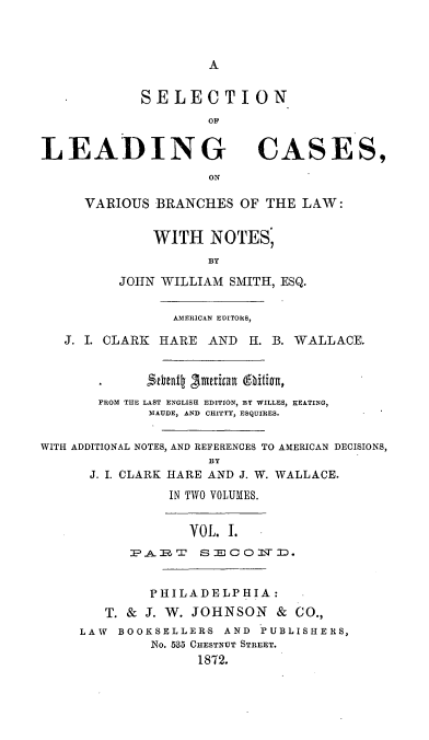 handle is hein.beal/selcavaes0002 and id is 1 raw text is: A

SELECTION
01'
LEADING CASES,
ON
VARIOUS BRANCHES OF THE LAW:
WITH NOTES,
BY
JOHN WILLIAM SMITH, ESQ.
AMERICAN EDITORS,
J. I. CLARK HARE AND H. B. WALLACE.
FROM THE LAST ENGLISH EDITION, BY WILLES, KEATING,
MAUDE, AND CHITTY, ESQUIRES.
WITH ADDITIONAL NOTES, AND REFERENCES TO AMERICAN DECISIONS,
BY
J. I. CLARK HARE AND J. W. WALLACE.
IN TWO VOLUMES.
VOL. I.
PAR,. SECOMTD.
PHILADELPHIA:
T. & J. W. JOHNSON & CO.,
LAW BOOKSELLER-S AND PUBLISHERS,
No. 535 CHESTNUT STREET.
1872.


