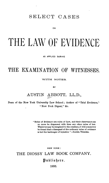 handle is hein.beal/selclev0001 and id is 1 raw text is: 





SELECT


CASES


ON


THE LAW OF EVIDENCE



                     AS APPLIED DURING





THE EXAMINATION OF WITNESSES.


                    1VITH{ NOTES.


                           BY


           AUSTIN ABBOTT, LL.D.,


Dean of the New York University Law School; Author of Trial Evidence,
                   New York Digest, &c.





               Rules of Evidence are rulee of Law, and their observance can
                 no more be dispensed with than any other rules of law.
                 Whatevermay beimagined to the contrary,it will commonly
                 be found that a disregard of the ordinary rules of evidence
                 is but the harbinger of injustice -DANIEL WEB6TER.





                       NEW YORK:

     THE   DIOSSY LAW BOOK COMPANY,


publiqIers.

    1895.


