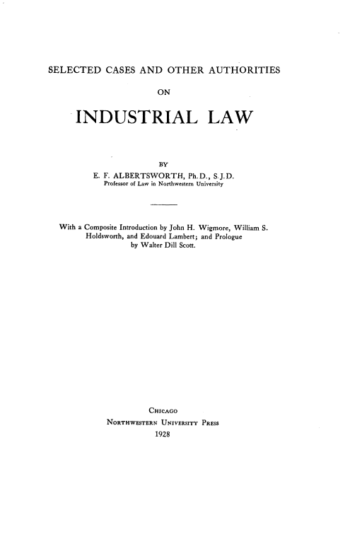 handle is hein.beal/selcoail0001 and id is 1 raw text is: 







SELECTED CASES AND OTHER AUTHORITIES


                  ON


INDUSTRIAL LAW




                  BY
    E. F. ALBERTSWORTH,  Ph.D., S.J.D.
      Professor of Law in Northwestern University


With a Composite Introduction by John H. Wigmore, William S.
      Holdsworth, and Edouard Lambert; and Prologue
                by Walter Dill Scott.




















                    CHICAGO
          NORTHWESTERN UNIVERSITY PRESS
                     1928


