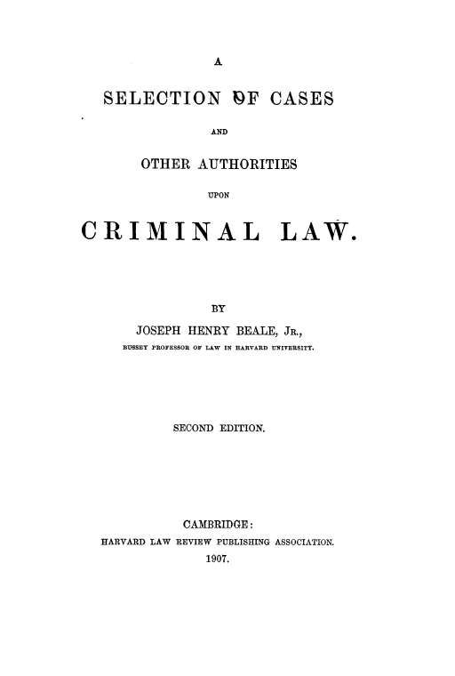handle is hein.beal/selcsauth0001 and id is 1 raw text is: 






   SELECTION PF CASES

                 AND

        OTHER AUTHORITIES

                UPON


CRIMINAL LAW.




                 BY

       JOSEPH HENRY BEALE, JR.,
     BUsSEy PROFESSOR OF LAW IN HARVARD UNIVERSITY.


         SECOND EDITION.






           CAMBRIDGE:
HARVARD LAW REVIEW PUBLISHING ASSOCIATION.
              1907.


