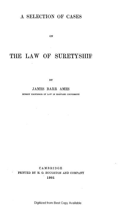 handle is hein.beal/selcwsty0001 and id is 1 raw text is: 



     A  SELECTION OF CASES




                   ON





THE LAW OF SURETYSHW





                   BY


           JAMES  BARR  AMES
      BUSSEY PROFESSOR OF LAW IN HARVARD UNIVERSITY





















              CAMBRIDGE
    PRINTED BY H. 0. HOUGHTON AND COMPANY
                  1901


Digitized from Best Copy Available


