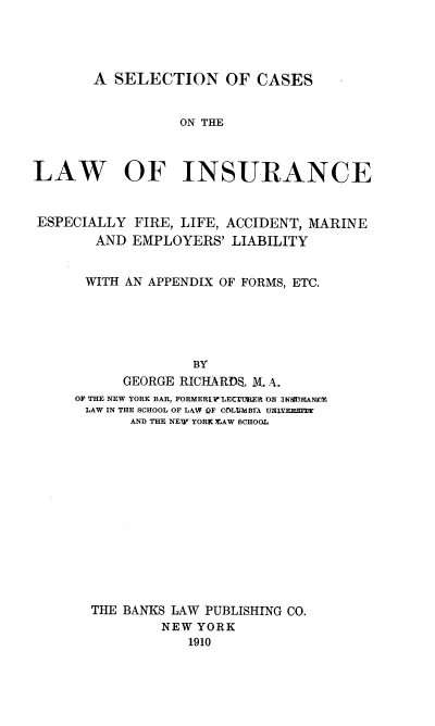 handle is hein.beal/seleccaseli0001 and id is 1 raw text is: A SELECTION OF CASES
ON THE
LAW OF INSURANCE
ESPECIALLY FIRE, LIFE, ACCIDENT, MARINE
AND EMPLOYERS' LIABILITY
WITH AN APPENDIX OF FORMS, ETC.
BY
GEORGE RICHARDS M. A.
OF THE NEW YORK BAR, FORMERL LECTURER ON .I NtTI¶ANER
LAW IN THE SCHOOL OF LAW OF COLUMBrA UOlYEnEJEE
AND THE NEW-YORK MAW SCHOOL
THE BANKS LAW PUBLISHING CO.
NEW YORK
1910


