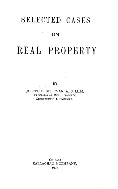 handle is hein.beal/seleserty0001 and id is 1 raw text is: SELECTED CASES
ON
REAL PROPERTY
BY

JOSEPH D. SULLIVAN, A. B. LL.M.
PROFESSOR or REAL PROPERTY,
GEORGETOWN, UNIVERSITY.
CHICAGO
CALLAGHAN & COMPANY,
1921


