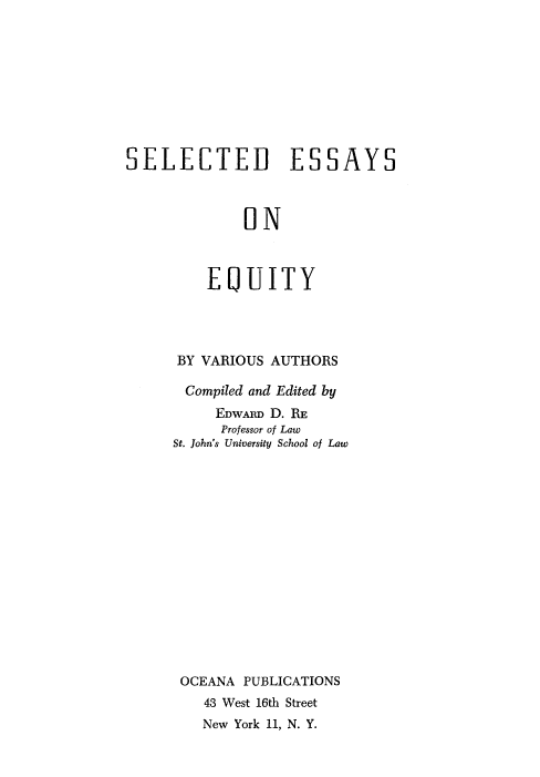 handle is hein.beal/selessa0001 and id is 1 raw text is: 










SELECTED ESSAYS



              ON



         EQUITY


BY VARIOUS AUTHORS

Compiled and Edited by
     EDwARD D. RE
     Professor of Law
St. John's University School of Law
















OCEANA  PUBLICATIONS
    43 West 16th Street


New York 11, N. Y.


