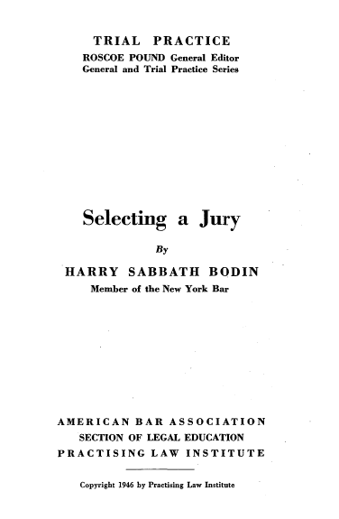 handle is hein.beal/seljryx0001 and id is 1 raw text is: 


    TRIAL PRACTICE
    ROSCOE POUND General Editor
    General and Trial Practice Series













    Selecting a Jury

             By

HARRY SABBATH BODIN
    Member of the New York Bar


AMERICAN   BAR  ASSOCIATION
   SECTION OF LEGAL EDUCATION
PRACTISING LAW INSTITUTE


Copyright 1946 by Practising Law Institute


