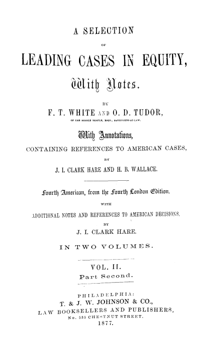 handle is hein.beal/sellcaseq0004 and id is 1 raw text is: A SELECTION
OF
LEADING CASES IN EQUITY,
BY
F. T. WHITE vND 0. D. TUDOR,
OF THE MIDDLE TEMPLE, ESQS., BARRISTED*AT-LAW.
Witl    usaios
CONTAINING REFERENCES TO AMERICAN CASES,
BY
J. I, CLARK HARE AND H. B. WALLACE.
fourtlj Ainrican, from tije Sourtlj fouban (fbition.
WITH
ADDITIONAL NOTES AND REFERENCES TO AMERICAN DECISIONS,
B3Y
J. I. CLARK HARE.
IN  TWO VOLUMES.
VOL. II.
Part Second.
PIT I LAD E LPHIA:
T. & J. W. JOHNSON & CO.,
LAW BOOKSELLERS AND PUBLISHERS,
No. 535 CHESTNUT STREET.
1877.


