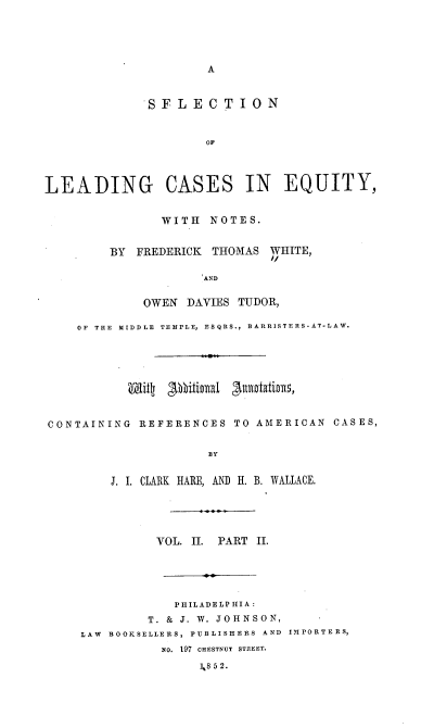 handle is hein.beal/sellceqn0003 and id is 1 raw text is: A
SFLECTION
OF
LEADING CASES IN EQUITY,
WITH NOTES.
BY FREDERICK THOMAS WHITE,
AND
OWEN DAVIES TUDOR,
OF  THE  MIDDLE  TEMPLE, ESQRS., BARRISTERS-AT-LAW.
CONTAINING REFERENCES TO AMERICAN CASES,
BY
J. I. CLARK HARE, AND H. B. WVALLACE.
VOL. II. PART II.
PHILADELPHIA:
T. & J. W. JOHNSON,
LAW  BOOKSELLERS, PUBLISHERS AND  IMPORTERS,
NO. 197 CHESTNUT STREET.
],8 52.


