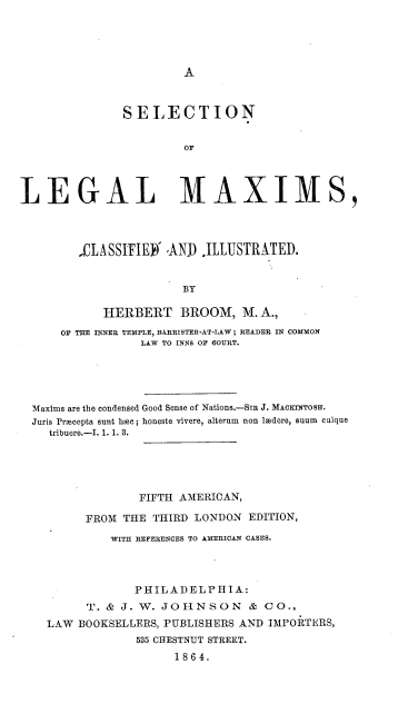 handle is hein.beal/sellm0001 and id is 1 raw text is: A

SELECTION
OF
LEGAL MAXIMS,
4LASSI'IEY AND .ILLUSTRATED.
BY
HERBERT BROOM, M. A.,
OF THE INNER TEMPLE, BARRISTER-AT-LAW; READER IN COMMON
LAW TO INNS OF COURT.
Maxims are the condensed Good Sense of Nations.-SIR J. MAoINqTOSH.
Juris Procepta sunt hec; honeste vivere, alterum  non lodere, sum  cuique
tribuere.-I. 1. 1. 3.
FIFTH AMERICAN,
FROM THE THIRD LONDON EDITION,
WITH REFERENCES TO AMERICAN CASES.
PHILADELPHIA:
T. & J. W. JOHNSON & CO.,
LAW BOOKSELLERS, PUBLISHERS AND IMPORTERS,
535 CHESTNUT STREET.
1864.


