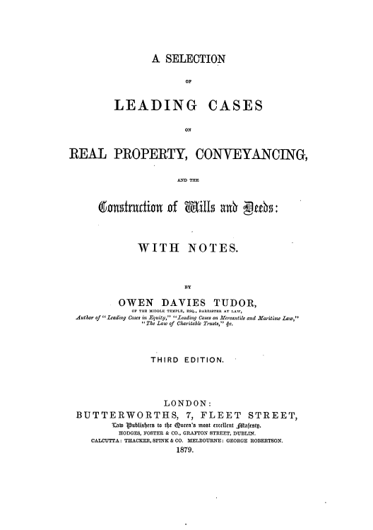 handle is hein.beal/selofcar0001 and id is 1 raw text is: A SELECTION
0OF

LEADING

CASES

ON

REAL PROPERTY, CONVEYANCING,
A(n  TilE
doufrufi~n of WXills a0~ qte~

WITH

NOTES.

BT

OWEN DAVIES TUDOR,
OF THE MIDDLE TEMPLE, ESQ., BARPISTER AT LAW,
Author of  Leading Cases in Equity, I'Leading cases on Mercantile and Maritine Law,
 The Law of Charitable Trusts, < c.
THIRD EDITION.
LONDON:
BUTTERWORTHS, 7, FLEET STREET,
Tatto Vublisrrs to tfhe Quctn's most xcelltcnt Aliaftstp.
HODGES, FOSTER & CO., GRAFTON STREET, DUBLIN.
CALCUTTA: THACKER, SPITK & CO. MELBOURNE: GEORGE ROBERTSON.
1879.


