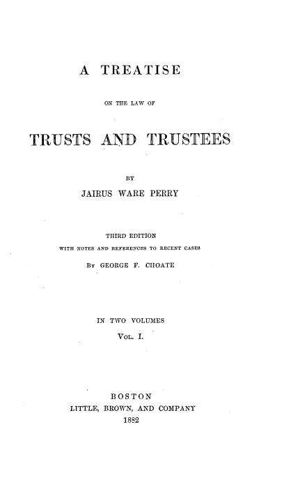 handle is hein.beal/selwute0001 and id is 1 raw text is: 







         A   TREATISE



             ON THE LAW OF




TRUSTS AND TRUSTEES



                 BY.

         JAIRUS WARE  PERRY


        THIRD EDITION
WITH NOTES AND REFERENCES TO RECENT CASES

     By GEORGE F. CHOATE






       IN TWO VOLUMES

          VOL. I.







          BOSTON
  LITTLE, BROWN, AND COMPANY
            1882


