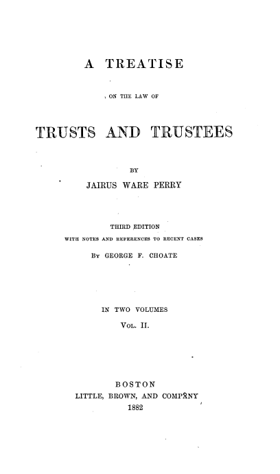 handle is hein.beal/selwute0002 and id is 1 raw text is: 







         A   TREATISE



             ON THE LAW OF




TRUSTS AND TRUSTEES




                 BY

         JAIRUS WARE  PERRY


        THIRD EDITION
WITH NOTES AND REFERENCES TO RECENT CASES

     By GEORGE F. CHOATE






       IN TWO VOLUMES

          VOL. 11.







          BOSTON
  LITTLE, BROWN, AND COMPRNY
            1882



