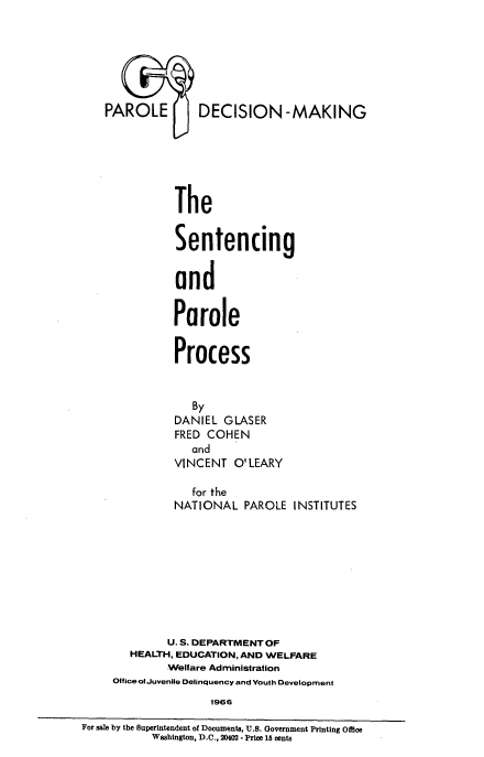 handle is hein.beal/senprpc0001 and id is 1 raw text is: 







AROLEU        DECISION-MAKING






          The


          Sentencing


          and


          Parole


          Process


             By
          DANIEL GLASER
          FRED COHEN
             and
          VINCENT O'LEARY

             for the
          NATIONAL PAROLE INSTITUTES









          U. S. DEPARTMENT OF
   HEALTH, EDUCATION, AND WELFARE
         Welfare Administration
Office of Juvenile Delinquency and Youth Development
                1966


For sale by the Superintendent of Documents, U.S. Government Printing Office
           Washington, D.C., 20402 - Price 15 cents


