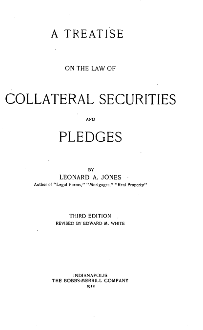 handle is hein.beal/seoawitip0001 and id is 1 raw text is: A TREATISE
ON THE LAW OF
COLLATERAL SECURITIES
AND
PLEDGES
BY
LEONARD A. JONES
Author of Legal Forms, Mortgages, Real Property
THIRD EDITION
REVISED BY EDWARD M. WHITE
INDIANAPOLIS
THE BOBBS-MERRILL COMPANY
1912


