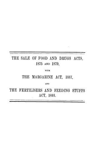 handle is hein.beal/seofdadd0001 and id is 1 raw text is: 











THE  SALE  OF FOOD AND  DRUGS  ACTS,
             1875 ANM 1879,
                 WITH
      THE  MARGARINE  ACT, 1887,
                 AND
THE  FERTILISERS AND FEEDING  STUFFS
              ACT, 1893.


