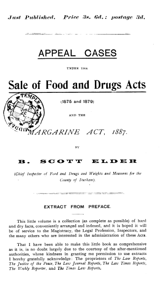handle is hein.beal/seofdads0001 and id is 1 raw text is: 


Jrist  Putblished.  Price 3s. 6d. ; Imstage 3d.


APPEAL


CASES


UNDER THE


Sale of Food and Drugs Acts


            Ce    (1875 and 1879)


                           AND THE



   rfTh1 ARGARINE    ACT, 1887.


BY


    B.        B   c                  3 T T & iDE


  (Chief Inspector of Fond and Drugs and Weights and Measures for the
                       County of Durhant).





                EXTRACT     FROM   PREFACE.


    This little volume is a collection (as complete as possible) of hard
and dry facts, conveniently arranged and indexed, and it is hoped it will
be of service to the Magistracy, the Legal Profession, Inspectors, and
the many others who are interested in the administration of these Acts.

    That I have been able to make this little book as comprehensive
as it is, is no doubt largely due to the courtesy of the after-mentioned
authorities, whose kindness in granting me permission to use extracts
I hereby gratefully acknowledge: The proprietors of The Law Reports,
The Justice of the Peace, The Law Journal Reports, The Law Times Reports,
The Weekly Reporter, and The Times Law Reports.


