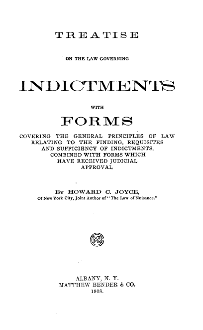 handle is hein.beal/seothninw0001 and id is 1 raw text is: TREATISE
ON THE LAW GOVERNING
INDICTMENTS
WITH
FORMS
COVERING THE GENERAL PRINCIPLES OF LAW
RELATING TO THE FINDING, REQUISITES
AND SUFFICIENCY OF INDICTMENTS,
COMBINED WITH FORMS WHICH
HAVE RECEIVED JUDICIAL
APPROVAL
By HOWARD C. JOYCE,
Of New York City, Joint Author of  The Law of Nuisance.
ALBANY, N. Y.
MATTHEW BENDER & CO.
1908.


