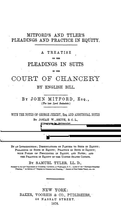 handle is hein.beal/sepletco0001 and id is 1 raw text is: MITFORD'S AND TYLER'S
PLEADINGS AND PRACTICE IN EQUITY.
A TREATISE
ON TER
PLEADINGS IN SUITS
IN T=E
COURT OF CHANCERY
BY ENGLISH BILL
By JOHN MITFORD, Esq.,
(The late Lord Rdedale.)
WITH THE NOTES OF GEORGE JElEMY, Eso. ATD ADDITIONAL NOTES
By JOSIAH W. . SMTH, B. C. L.,
Of  n mcoln' .Inn, Esq., Barristr ItLw.
SUPPLEMENTED
BY AN INRoncToN; DISSERTATIONS ON PARTIES TO SnUTS IN EQUrT;
PLEADINGS N Surs In EquITY; PnAcTICE IN SUITS EI EQurr;
WITH FoRMS OF PROCEDURE IN EQUrry, A.ND NOTES; AND
THE PRACTICE IN Equrr OF THE UNrTED STATES COURTS.
By SAMUEL TYLER, LL. D.,
Professor In the Law Deoortment of Columnbian Universit, at Washington, D. C.; Author of the trniad SimpuSed
Pleading  sa Edition of ' Stephen on Coono Law Plading; Meoir of ChifJustice Taney, eco., em.
NEW YORK:
BAKER, VOORHIS & CO., PU3LISHERS,
66 NASSAU      STREET.
1878.


