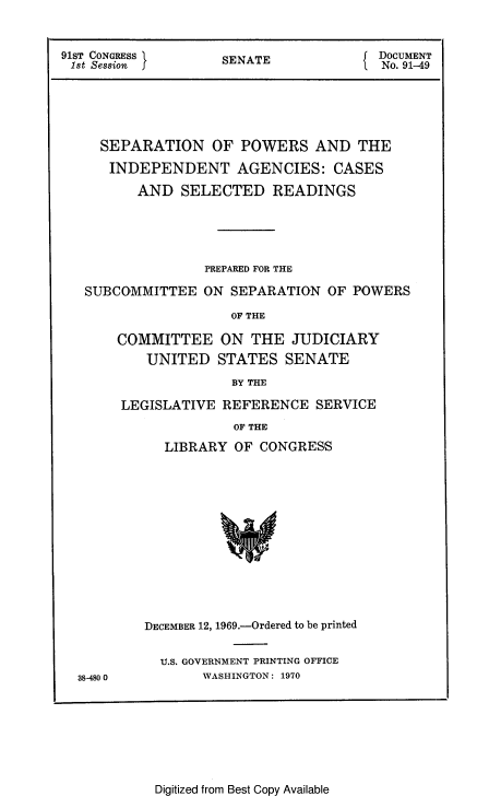 handle is hein.beal/sepowia0001 and id is 1 raw text is: 


91ST CONGRESS       SENATE            f DOCUMENT
1st Session I                         I No. 91-49





     SEPARATION OF POWERS AND THE
     INDEPENDENT AGENCIES: CASES

          AND SELECTED READINGS





                  PREPARED FOR THE

   SUBCOMMITTEE ON SEPARATION OF POWERS

                     OF THE

       COMMITTEE ON THE JUDICIARY
           UNITED STATES SENATE
                     BY THE


LEGISLATIVE REFERENCE SERVICE
              OF THE
     LIBRARY OF CONGRESS


38-480 0


DECEMBER 12, 1969.-Ordered to be printed


  U.S. GOVERNMENT PRINTING OFFICE
       WASHINGTON: 1970


Digitized from Best Copy Available


