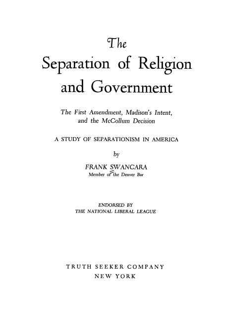 handle is hein.beal/sepregvt0001 and id is 1 raw text is: 





                The


Separation of Religion


     and Government


     The First Amendment, Madison's Intent,
         and the McCollum Decision

   A STUDY OF SEPARATIONISM IN AMERICA

                 by

          FRANK SWANCARA
          Member orthe Denver Bar


        ENDORSED BY
  THE NATIONAL LIBERAL LEAGUE







TRUTH  SEEKER  COMPANY


NEW  YORK



