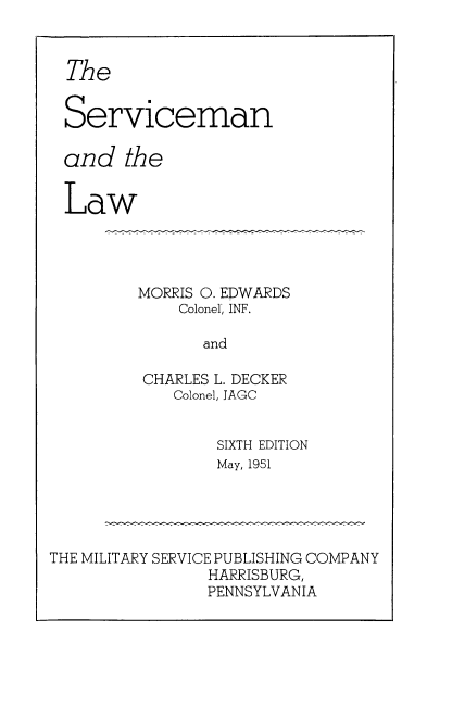 handle is hein.beal/servlaw0001 and id is 1 raw text is: The
Serviceman
and the
Law
MORRIS 0. EDWARDS
Colonel, INF.
and
CHARLES L. DECKER
Colonel, JAGC
SIXTH EDITION
May, 1951
THE MILITARY SERVICE PUBLISHING COMPANY
HARRISBURG,
PENNSYLVANIA



