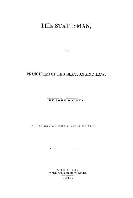 handle is hein.beal/sesallaw0001 and id is 1 raw text is: ï»¿THE STATESMAN,
OR
PRINCIPLES OF LEGISLATION AND LAW.

BY JOHN HOLMES.
ENTERED ACCORDING TO ACT OF CONGRESS.

AUGUSTA:
SEVERANCE & DORR, PRINTERS.
1840.


