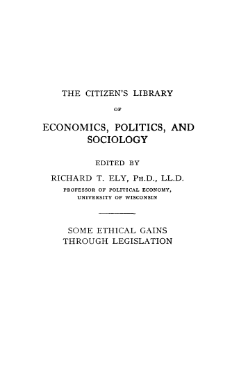 handle is hein.beal/sethictle0001 and id is 1 raw text is: THE CITIZEN'S LIBRARY
OF
ECONOMICS, POLITICS, AND
SOCIOLOGY
EDITED BY
RICHARD T. ELY, PH.D., LL.D.
PROFESSOR OF POLITICAL ECONOMY,
UNIVERSITY OF WISCONSIN
SOME ETHICAL GAINS
THROUGH LEGISLATION


