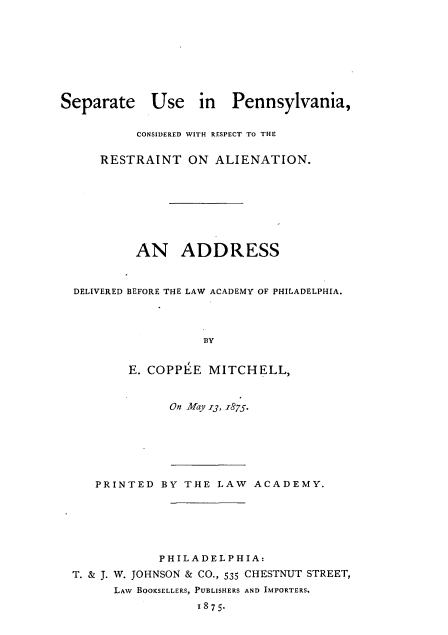 handle is hein.beal/seueipa0001 and id is 1 raw text is: 








Separate Use in Pennsylvania,

          CONSIDERED WITH RESPECT TO THE

     RESTRAINT ON ALIENATION.








          AN ADDRESS


  DELIVERED BEFORE THE LAW ACADEMY OF PHILADELPHIA.




                    BY


         E. COPPEE  MITCHELL,


On May 13, 1875.


   PRINTED  BY THE  LAW  ACADEMY.






            PHILADELPHIA:
T. & J. W. JOHNSON & CO., 535 CHESTNUT STREET,
      LAW BOOKSELLERS, PUBLISHERS AND IMPORTERS.
                 18 75.


