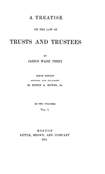 handle is hein.beal/seustst0001 and id is 1 raw text is: A TREATISE
ON THE LAW OF
TRUSTS AND TRUSTEES
BY
JAIRUS WARE PERRY
SIXTH EDITION
REVISED AND ENLARGED
By EDWIN A. HOWES, JR.
IN TWO VOLUMES
VOL. I.
BOSTON
LITTLE, BROWN, AND COMPANY
1911


