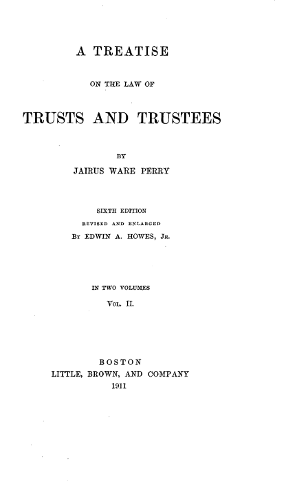 handle is hein.beal/seustst0002 and id is 1 raw text is: A TREATISE
ON THE LAW OF
TRUSTS AND TRUSTEES
BY
JAIRUS WARE PERRY
SIXTH EDITION
REVISED AND ENLARGED
By EDWIN A. HOWES, JR.
IN TWO VOLU1KES
VOL. II.
BOSTON
LITTLE, BROWN, AND COMPANY
1911


