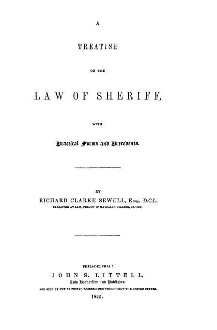handle is hein.beal/sewell0001 and id is 1 raw text is: TREATISE
ON THE

LAW OF

SHERIFF,

WITH

Vjractical Jforms ant( irtfruNta.
BY
RICHARD CLARKE SEWELL, ESQ., D.C.L.
BARRISTER AT LAW, FELLOW OF MAGDALEN COLLEGE1 OXFORD.

PHILADELPHIA :
J O H N          S. L I T T E L L,
lab) 33oolhsvller an- Vublfsier.
AND BOLD BY THE PRINCIFAL BOOKSELLERS THROUGHOUT THE UNITED STATES.
1845.


