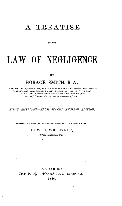 handle is hein.beal/sewgligen0001 and id is 1 raw text is: A TREATISE
ON THE
LAW OF NEGLIGENCE
BY
HORACE SMITH, B. A.,
OF TRINITY HALL, CAMBRIDGE, AND OF THE INNER TEMPLE AND MIDLAND CIRCUIT
BARRISTER-AT-LAW, RECORDER OF LINCOLN, AUTHOR OF THE LAW
OF LANDLORD AND TENANT, EDITOR OF ADDISON ON CON-
TRACTS, ROSCOE'S CRIMINAL EVIDENCE, ETC.
FIRST AMERICA Y-FROM         SECOND ENGLISH       EDITION.
ELABORATED WITH NOTES AND REFERENCES TO AMERICAN CASES.
BY W. H. WHITTAKER,
Of the Cincinnati Bar.
ST. LOUIS:
THE F. H. THOMAS LAW BOOK CO.
1886.


