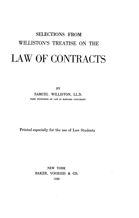 handle is hein.beal/sewtlc0001 and id is 1 raw text is: 







SELECTIONS   FROM


   WILLISTON'S   TREATISE ON THE



LAW OF CONTRACTS






                   BY
          SAMUEL WILLISTON, LL.D.
        DANE PROFESSOR OF LAW IN HARVARD UNIVERSITY


Printed especially for the use of Law Students








            NEW YORK
       BAKER, VOORHIS & CO.
              1926


