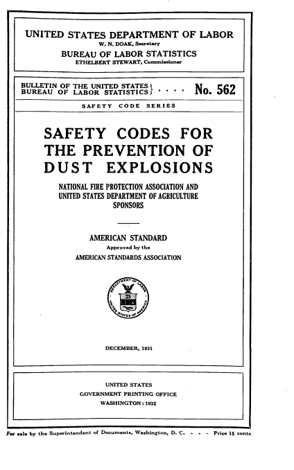 handle is hein.beal/sfcprdex0001 and id is 1 raw text is: 


    UNITED   STATES  DEPARTMENT OF LABOR
                   W. N. DOAK, Secretary
           BUREAU  OF LABOR  STATISTICS
              ETHELBERT STEWART, Commissioner


   BULLETIN OF THE UNITED STATES IT         562
   BUREAU  OF LABOR STATISTICS         N'.  562
                SAFETY CODE  SERIES


        SAFETY CODES FOR

        THE PREVENTION OF

        DUST EXPLOSIONS

           NATIONAL FIRE PROTECTION ASSOCIATION AND
           UNITED STATES DEPARTMENT OF AGRICULTURE
                      SPONSORS



                 AMERICAN STANDARD
                     Approved by the
              AMERICAN STANDARDS ASSOCIATION









                     DECEMBER, 1931



                     UNITED STATES
               GOVERNMENT PRINTING OFFICE
                    WASHINGTON: 1932


or sale by the Superintendent of Documents, Washington, D. C. - - - Price 15 cents


