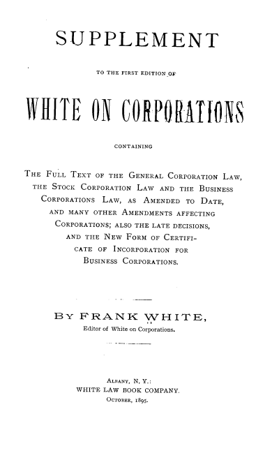 handle is hein.beal/sfewc0001 and id is 1 raw text is: SUPPLEMENT
TO THE FIRST EDITIONO0
CONTAINING
THE FULL TEXT OF THE GENERAL CORPORATION LAW,
THE STOCK CORPORATION LAW AND THE BUSINESS
CORPORATIONS LAW, AS AMENDED TO DATE,
AND MANY OTHER AMENDMENTS AFFECTING
CORPORATIONS; ALSO THE LATE DECISIONS,
AND THE NEW FORM OF CERTIFI-
CATE OF INCORPORATION FOR
BUSINESS CORPORATIONS.
BY FRANK WHITE,
Editor of White on Corporations.
ALBANY, N, Y.:
WHITE LAW BOOK COMPANY.
OCTOBER, 1895.


