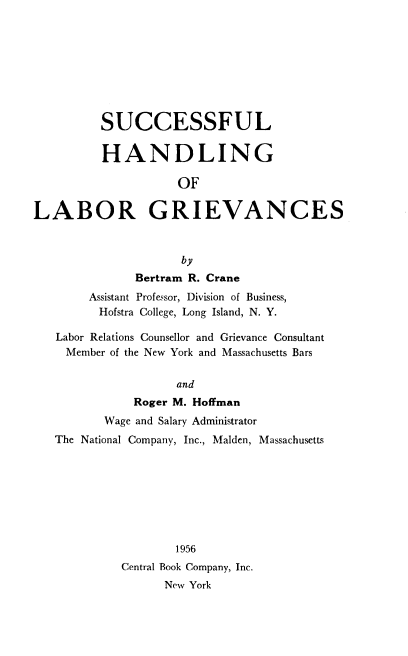 handle is hein.beal/sflhdlg0001 and id is 1 raw text is: SUCCESSFUL
HANDLING
OF
LABOR GRIEVANCES
by
Bertram R. Crane
Assistant Professor, Division of Business,
Hofstra College, Long Island, N. Y.
Labor Relations Counsellor and Grievance Consultant
Member of the New York and Massachusetts Bars
and
Roger M. Hoffman
Wage and Salary Administrator
The National Company, Inc., Malden, Massachusetts
1956
Central Book Company, Inc.
New York


