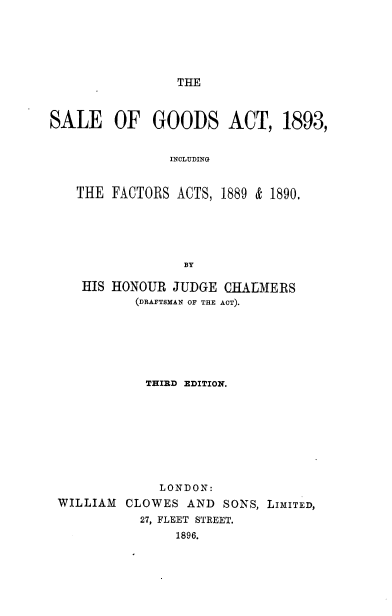 handle is hein.beal/sgathree0001 and id is 1 raw text is: THE

SALE OF GOODS ACT, 1893,
INCLUDING
THE FACTORS ACTS, 1889 & 1890.
BY
HIS HONOUR JUDGE CHALMERS
(DRAFTSMAN OF THE ACT).
THIRD EDITION.
LONDON:
WILLIAM CLOWES AND SONS, LIMITED,
27, FLEET STREET.
1896.


