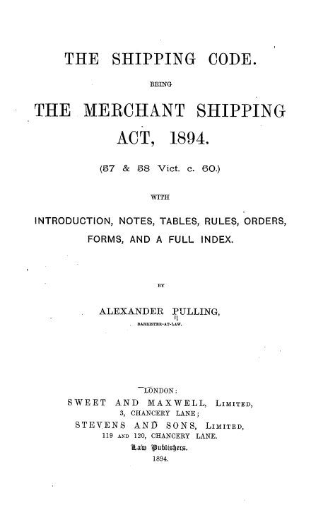 handle is hein.beal/sgcebgte0001 and id is 1 raw text is: THE SHIPPING CODE.
BEING
THE MERCHANT SHIPPING
ACT, 1894.
(67 & 58 Vict. c. 60.)
WITH
INTRODUCTION, NOTES, TABLES, RULES, ORDERS,

FORMS, AND A FULL INDEX.
BY
ALEXANDER PULLING,
- BARBISTER-AT-LAW.
LONDON:
SWEET     AND    MAXWELL, LIMITED,
3, CHANCERY LANE ;
STEVENS AND        SONS, LIMITED,
119 AND 120, CHANCERY LANE.
Lab) Vubliojet.
1894.


