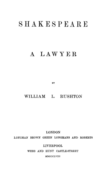 handle is hein.beal/shaksplye0001 and id is 1 raw text is: SHAKESPEARE
A LAWYER
BY
WILLIAM  L. RUSHTON
LONDON
LONGMAN BROWN GREEN LONGMANS AND ROBERTS

LIVERPOOL
WEBB AND HUNT CASTLE-STREET
MDCCCLVIII


