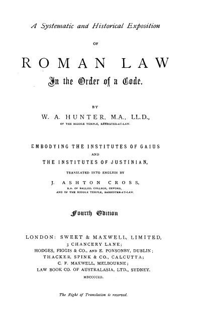 handle is hein.beal/sherl0001 and id is 1 raw text is: ,4 Systematic and Historical Exposition

ROMAN

LAW

n the @rvter o4 a  onde.
BY
W. A. HUNTER, M.A., LL.D.,
OF THE MIDDLE TEMPLE, BAISTER-AT-LAW.

EMBODYING THE INSTITUTES OF GAIUS
AND
THE INSTITUTES OF JUSTINIAN,
TRANSLATED INTO ENGLISH BY
J. A S H T 0 N     C R 0 S S,
B.A. OF BALLIOL COLLEGE, OXFORD,
AND OF THE MIDDLE TEMPLE, BARRISTER-AT-LAW.
jfouvtlj obtwnol
LONDON: SWEET & MAXWELL, LIMITED,
3 CHANCERY LANE;
HODGES, FIGGIS & CO., AND E. PONSONBY, DUBLIN;
THACKER, SPINK & CO., CALCUTTA;
C. F. MAXWELL, MELBOURNE;
LAW BOOK CO. OF AUSTRALASIA, LTD., SYDNEY.
MDCCCCIII.

The Right of Translation is reserved.


