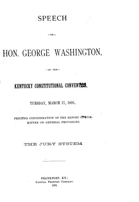 handle is hein.beal/shgwky0001 and id is 1 raw text is: 




               SPEECH



                   -OF-






HON. GEORGE WASHINGTON,



                  -IN THE-


KENTUCKY CONSTITUTIONAL CONVENI




       TUESDAY, MARCH 17, 1891,



PENDtNG CONSIDERATION OF THE REPORT O -VOM-
     MITTEE ON GENERAL PROVISIONS.






     THI2JUR=Y    SYSTEvIl









           FRANKFORT, KY.:
         CAPITAL PRINTING COMPANY.
                1891



