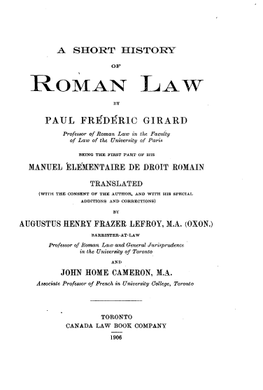 handle is hein.beal/shiroml0001 and id is 1 raw text is: 






         A   SHORT HISTORY

                      OF


   ROMAN LAW

                       BY


      PAUL FREDERIC GIRARD

           Professor of Roman Law in the Faclty
           of Law of the University of Paris

              BEING THE FIRST PART OF HIS

  MANUEL ELEMENTAIRE DE DROIT ROMAIN

                 TRANSLATED
     (WITH THE CONSENT OF THE AUTHOR, AND WITH HIS SPECIAL
               ADDITIONS AND CORRECTIONS)
                       BY

AUGUSTUS   HENRY  FRAZER   LEFROY,  M.A. (OXON.)
                 BARRISTER-AT-LAW
       Professor of Roman Lato and General Jurisprudence
               in the University of Toronto
                      AND

          JOHN  HOME   CAMERON,  M.A.
    Associate Professor of French in University College, Toronto




                    TORONTO
           CANADA  LAW BOOK COMPANY

                      1906


